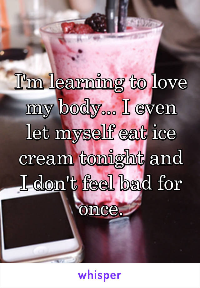 I'm learning to love my body... I even let myself eat ice cream tonight and I don't feel bad for once.