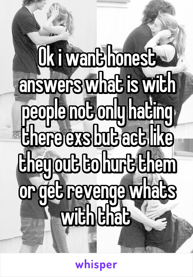 Ok i want honest answers what is with people not only hating there exs but act like they out to hurt them or get revenge whats with that 