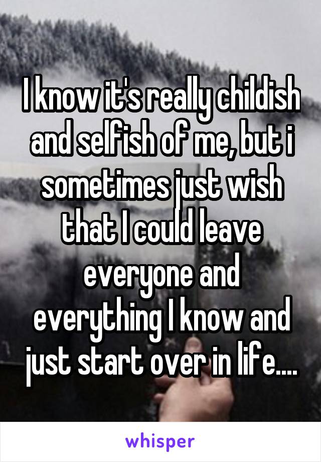 I know it's really childish and selfish of me, but i sometimes just wish that I could leave everyone and everything I know and just start over in life....