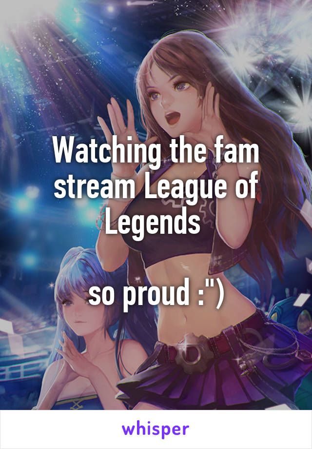 Watching the fam stream League of Legends 

so proud :")