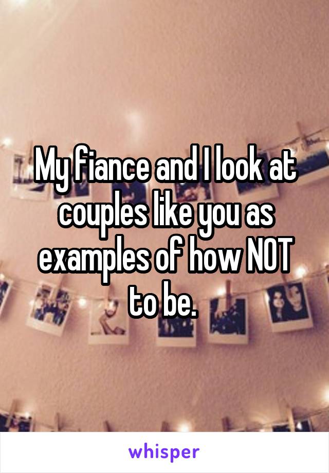 My fiance and I look at couples like you as examples of how NOT to be. 