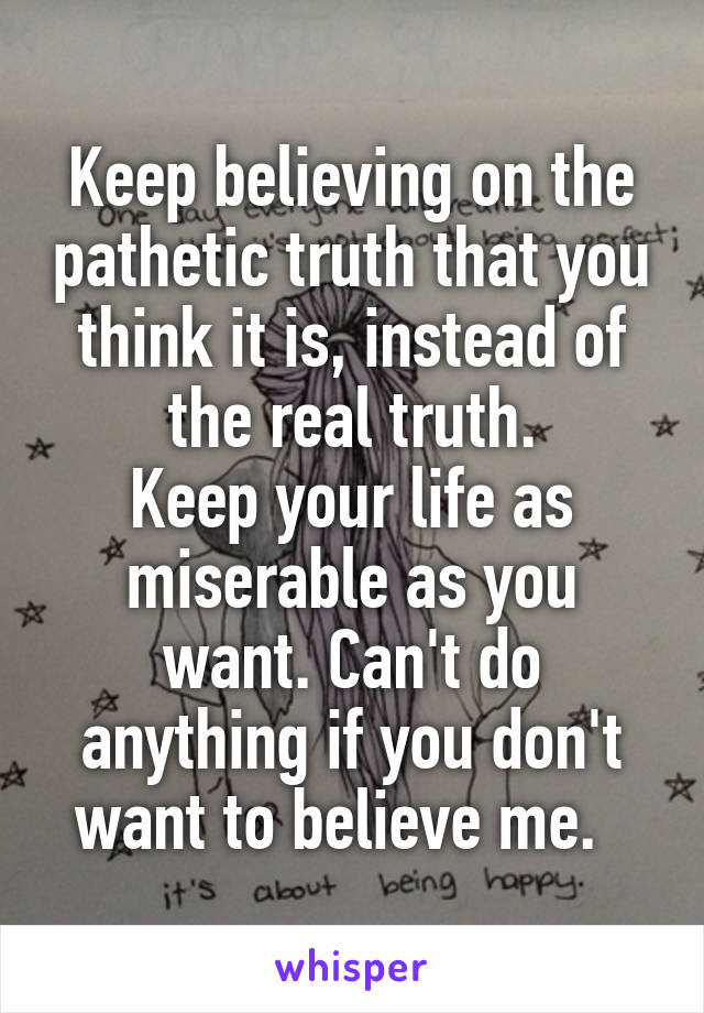 Keep believing on the pathetic truth that you think it is, instead of the real truth.
Keep your life as miserable as you want. Can't do anything if you don't want to believe me.  