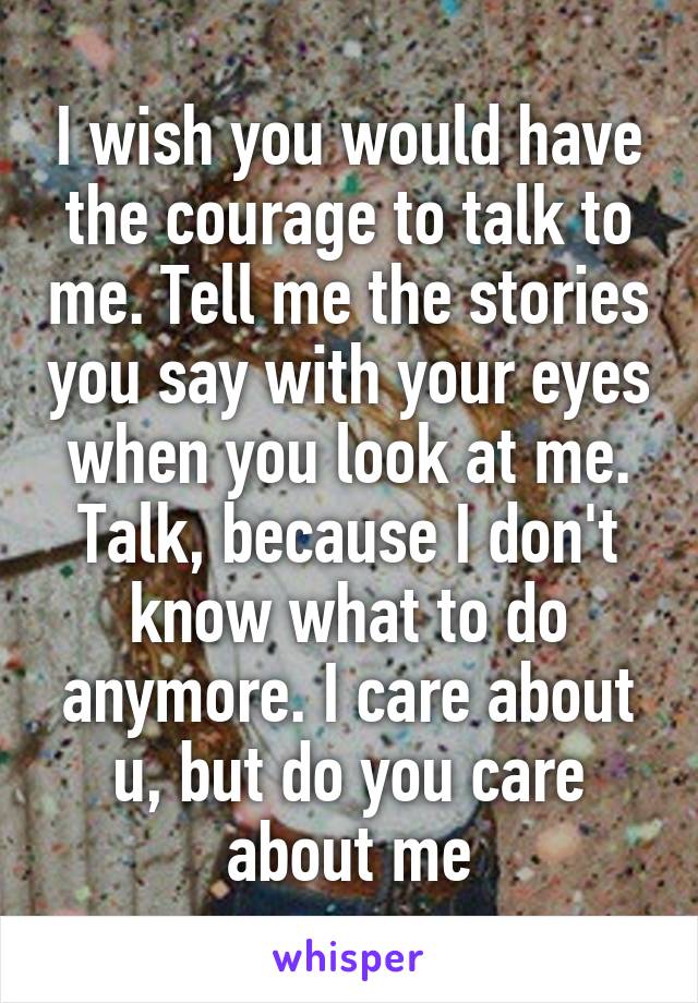 I wish you would have the courage to talk to me. Tell me the stories you say with your eyes when you look at me. Talk, because I don't know what to do anymore. I care about u, but do you care about me