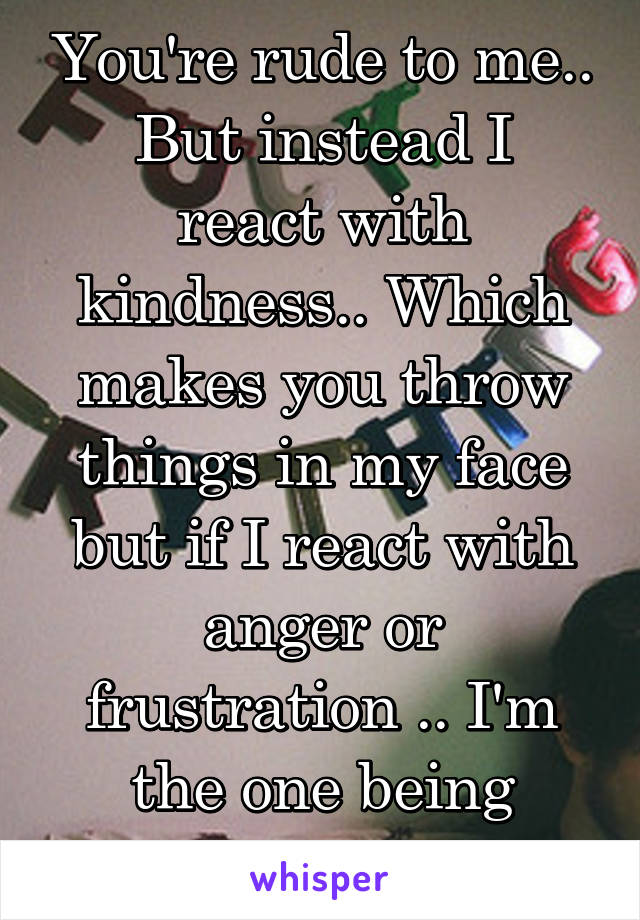 You're rude to me..
But instead I react with kindness.. Which makes you throw things in my face but if I react with anger or frustration .. I'm the one being rude.. 