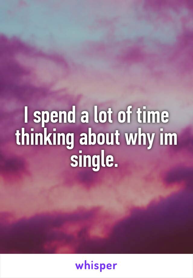 I spend a lot of time thinking about why im single. 