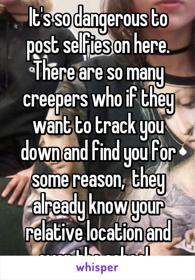 It's so dangerous to post selfies on here. There are so many creepers who if they want to track you down and find you for some reason,  they already know your relative location and even the school...