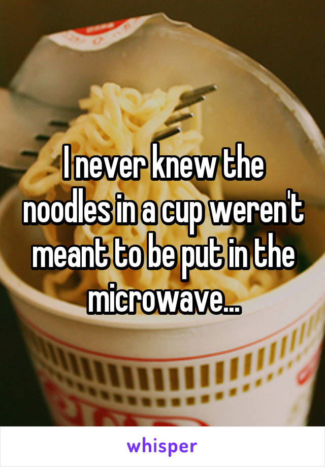 I never knew the noodles in a cup weren't meant to be put in the microwave...