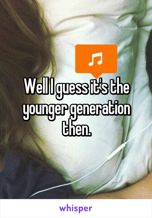 Well I guess it's the younger generation then.