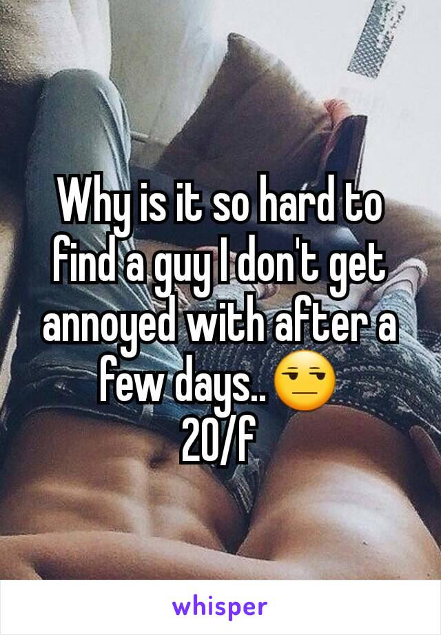 Why is it so hard to find a guy I don't get annoyed with after a few days..😒
20/f