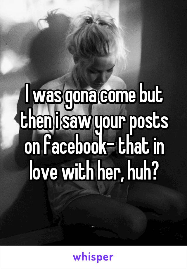 I was gona come but then i saw your posts on facebook- that in love with her, huh?