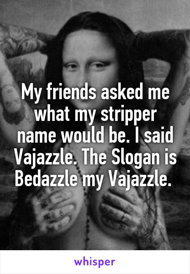 My friends asked me what my stripper name would be. I said Vajazzle. The Slogan is Bedazzle my Vajazzle. 