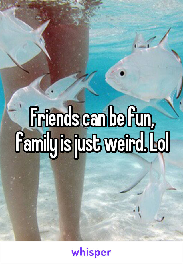 Friends can be fun, family is just weird. Lol