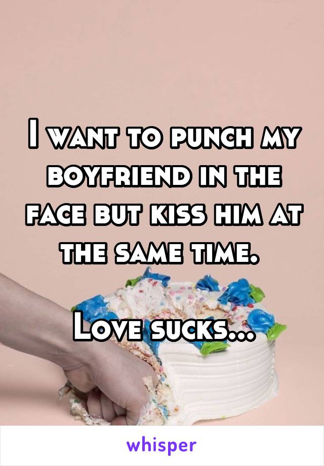 I want to punch my boyfriend in the face but kiss him at the same time. 

Love sucks...