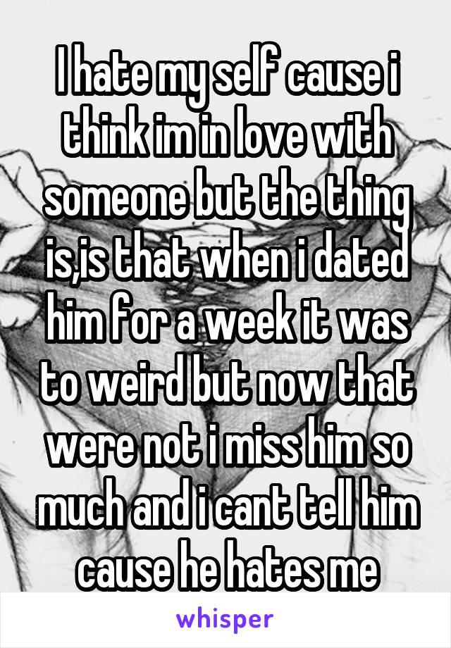 I hate my self cause i think im in love with someone but the thing is,is that when i dated him for a week it was to weird but now that were not i miss him so much and i cant tell him cause he hates me