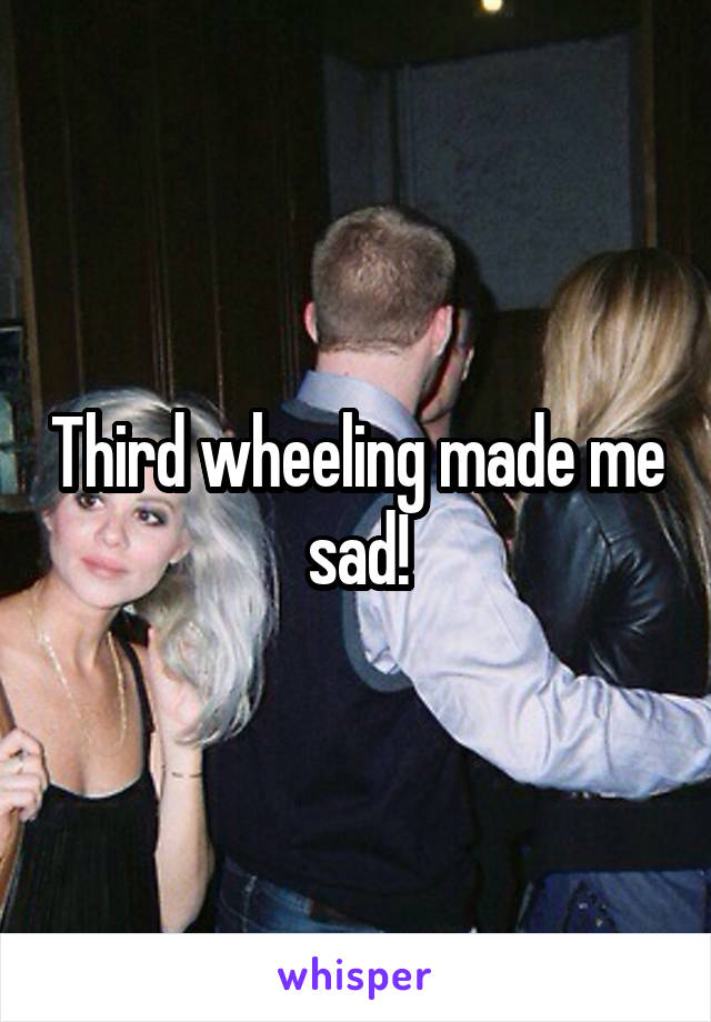 Third wheeling made me sad!