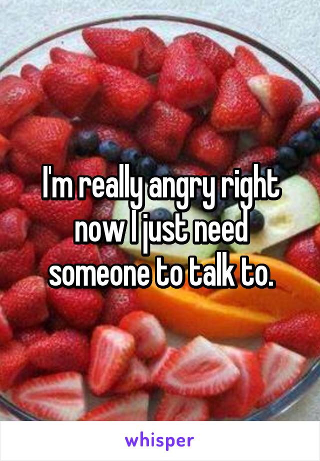 I'm really angry right now I just need someone to talk to.