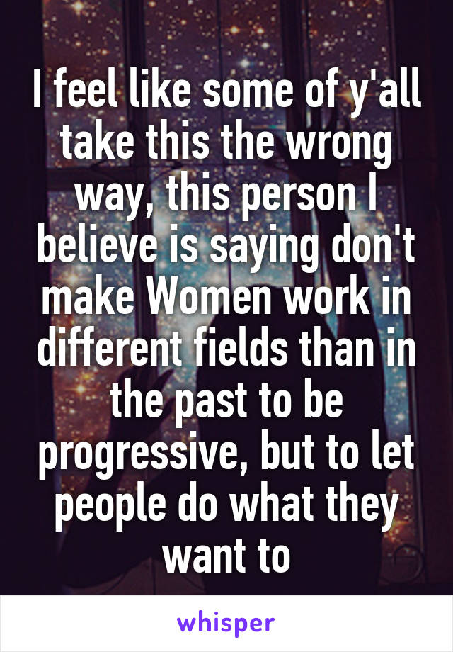 I feel like some of y'all take this the wrong way, this person I believe is saying don't make Women work in different fields than in the past to be progressive, but to let people do what they want to