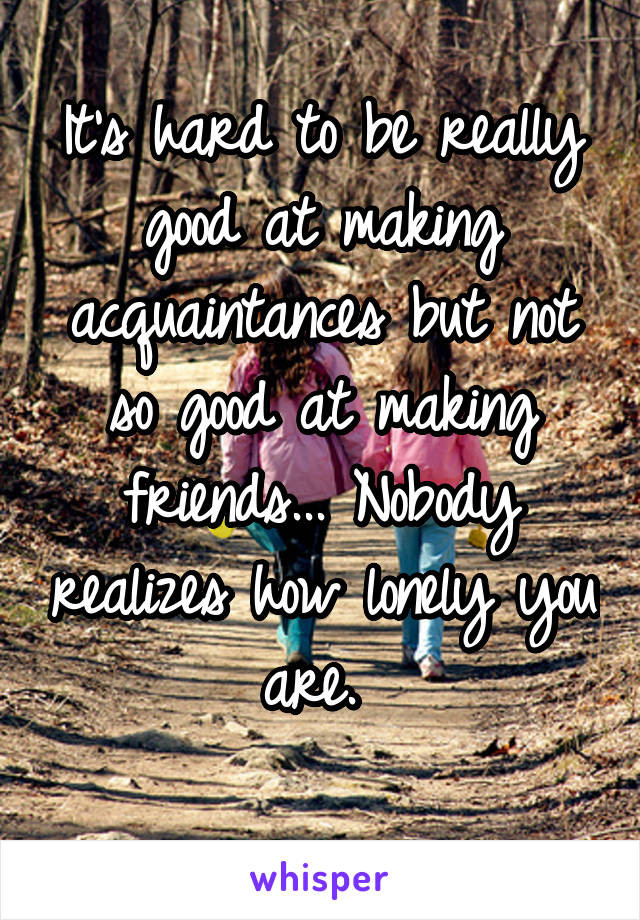 It's hard to be really good at making acquaintances but not so good at making friends... Nobody realizes how lonely you are. 
