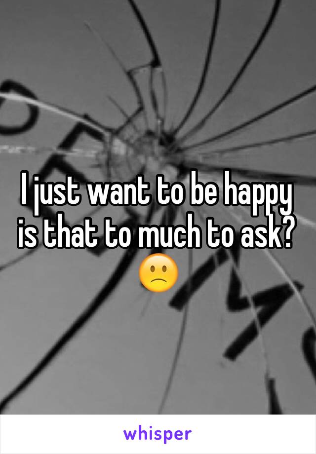 I just want to be happy is that to much to ask?
🙁