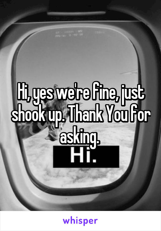 Hi, yes we're fine, just shook up. Thank You for asking. 