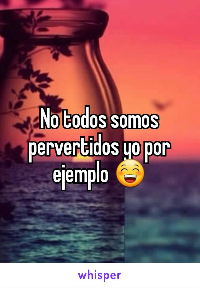 No todos somos pervertidos yo por ejemplo 😁