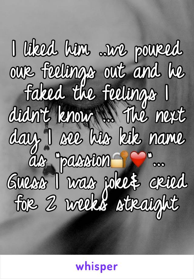 I liked him ..we poured our feelings out and he faked the feelings I didn't know ... The next day I see his kik name as "passion🔐❤️"... Guess I was joke& cried for 2 weeks straight 