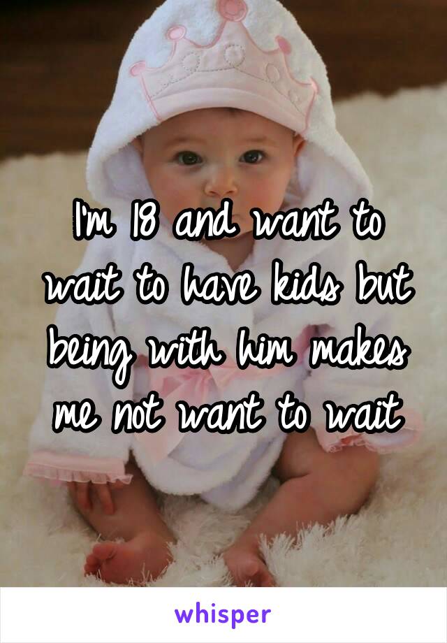 I'm 18 and want to wait to have kids but being with him makes me not want to wait