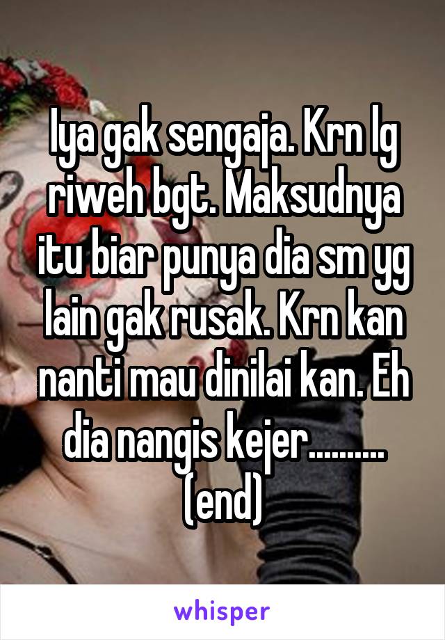 Iya gak sengaja. Krn lg riweh bgt. Maksudnya itu biar punya dia sm yg lain gak rusak. Krn kan nanti mau dinilai kan. Eh dia nangis kejer.......... (end)