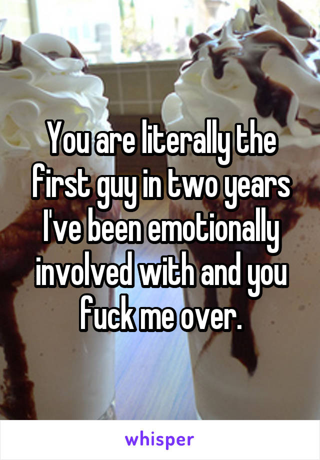 You are literally the first guy in two years I've been emotionally involved with and you fuck me over.