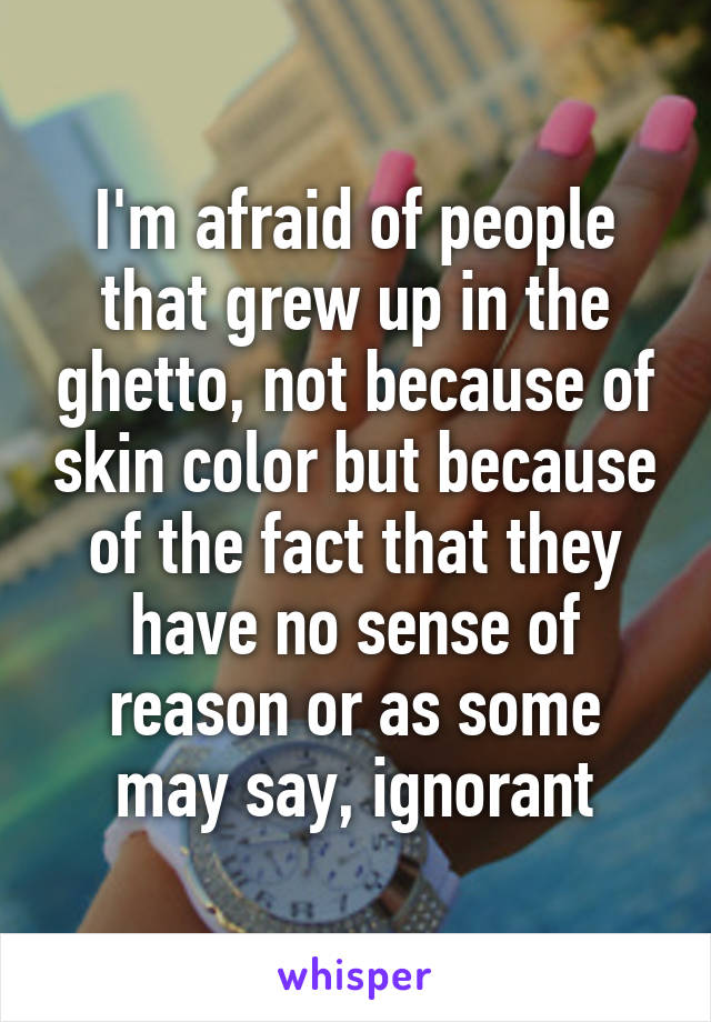 I'm afraid of people that grew up in the ghetto, not because of skin color but because of the fact that they have no sense of reason or as some may say, ignorant