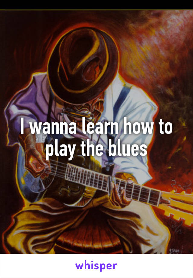 I wanna learn how to play the blues