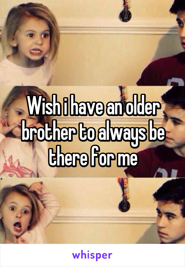 Wish i have an older brother to always be there for me