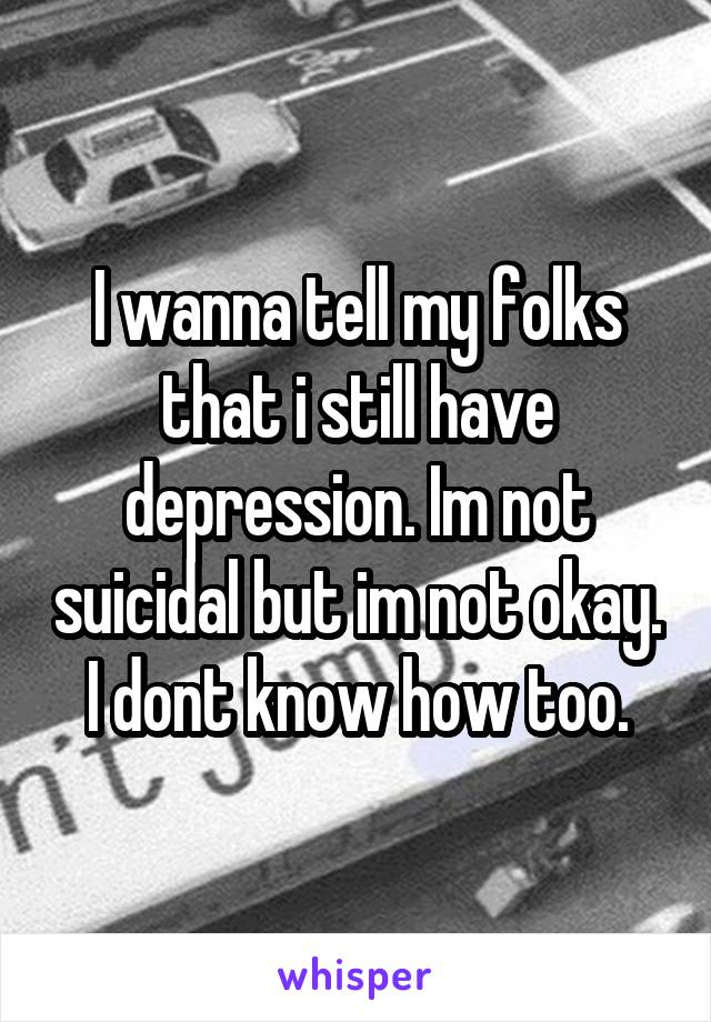 I wanna tell my folks that i still have depression. Im not suicidal but im not okay. I dont know how too.