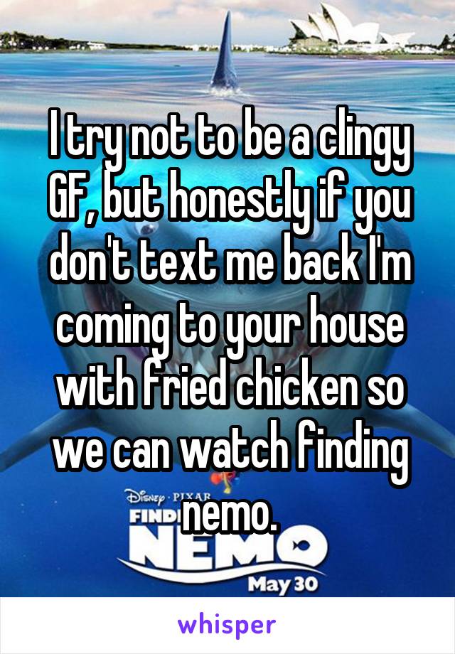 I try not to be a clingy GF, but honestly if you don't text me back I'm coming to your house with fried chicken so we can watch finding nemo.