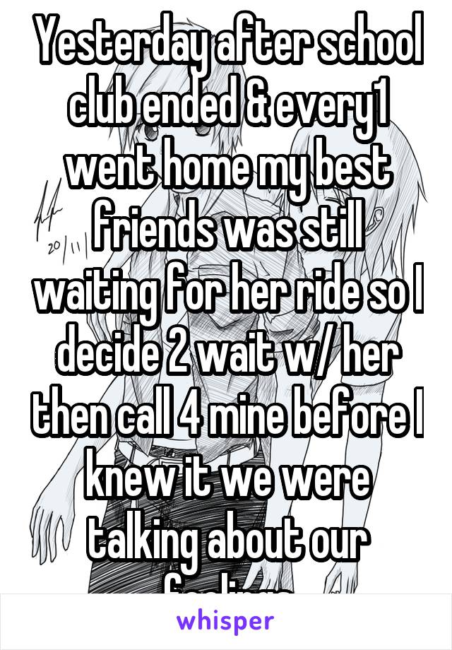 Yesterday after school club ended & every1 went home my best friends was still waiting for her ride so I decide 2 wait w/ her then call 4 mine before I knew it we were talking about our feelings