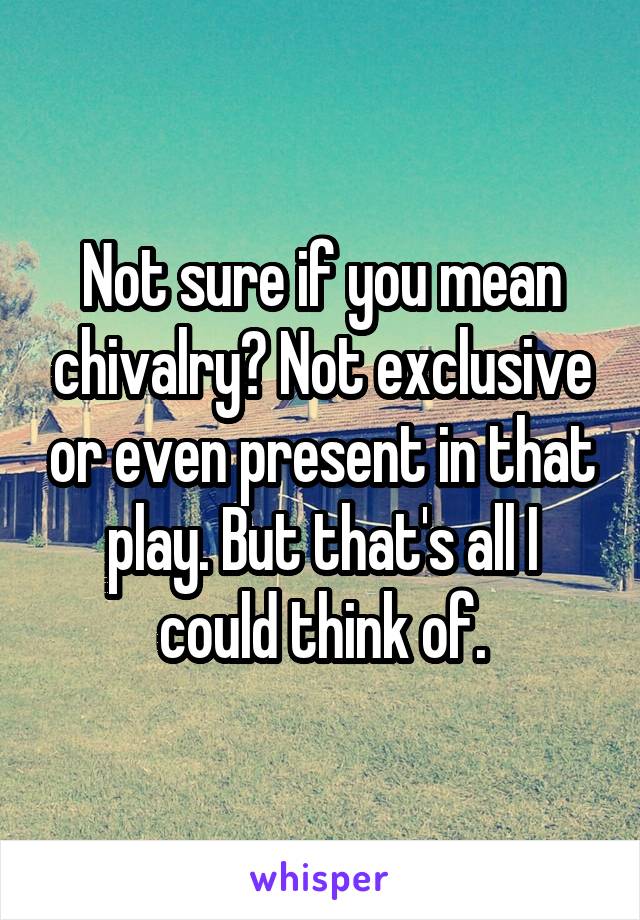 Not sure if you mean chivalry? Not exclusive or even present in that play. But that's all I could think of.