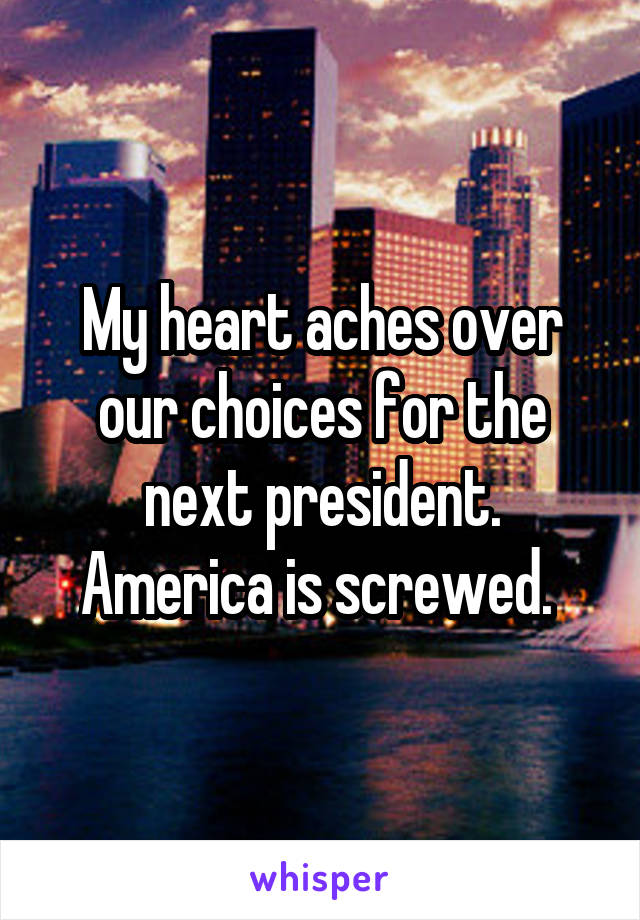 My heart aches over our choices for the next president. America is screwed. 