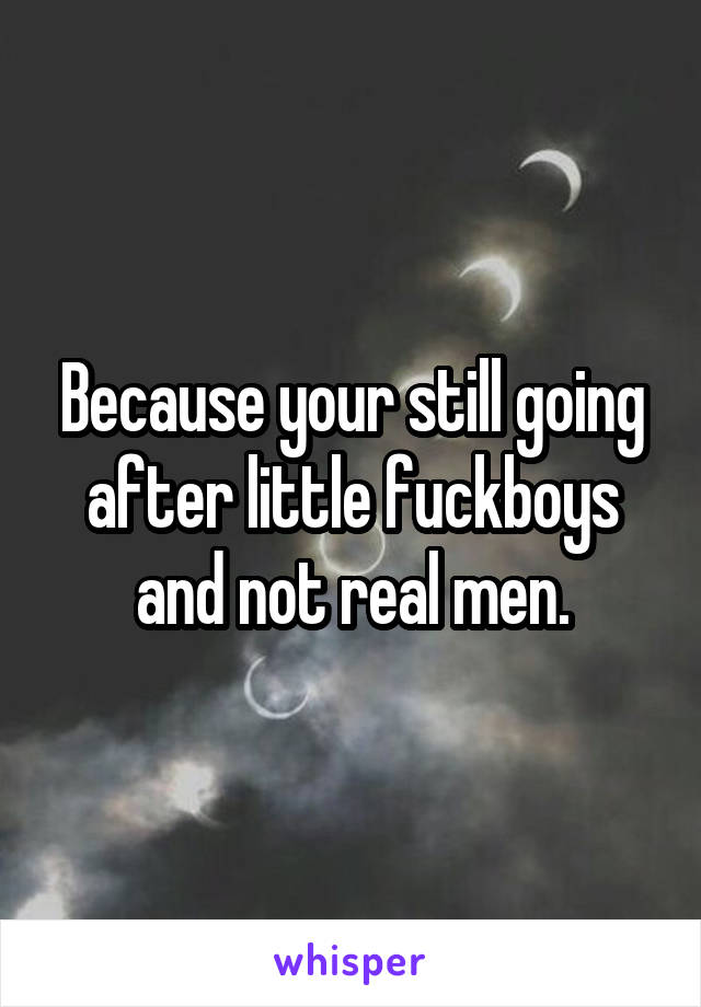 Because your still going after little fuckboys and not real men.