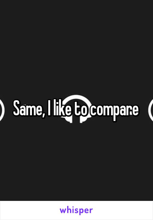 Same, I like to compare 