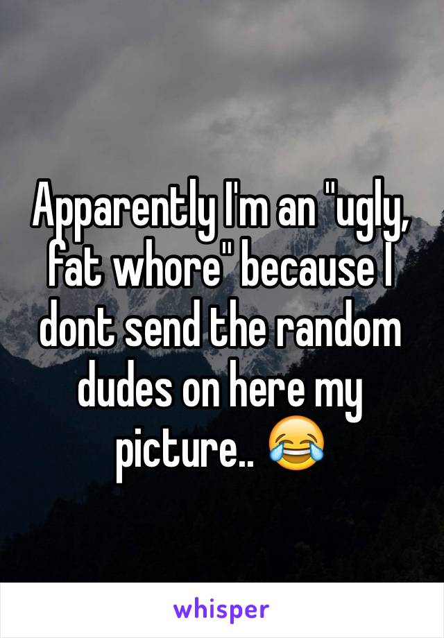 Apparently I'm an "ugly, fat whore" because I dont send the random dudes on here my picture.. 😂