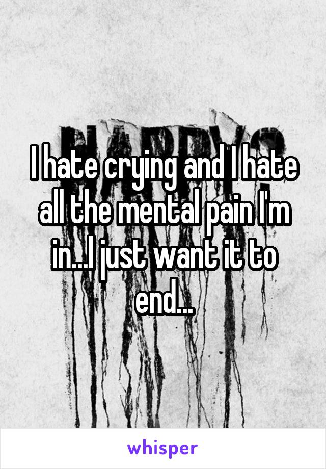 I hate crying and I hate all the mental pain I'm in...I just want it to end...