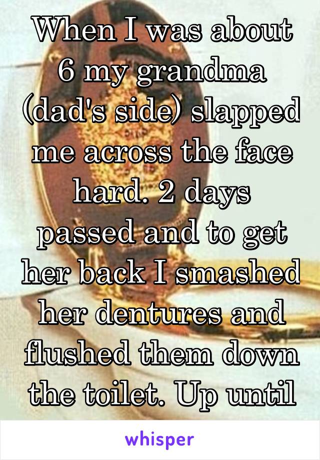 When I was about 6 my grandma (dad's side) slapped me across the face hard. 2 days passed and to get her back I smashed her dentures and flushed them down the toilet. Up until now, no one knew.