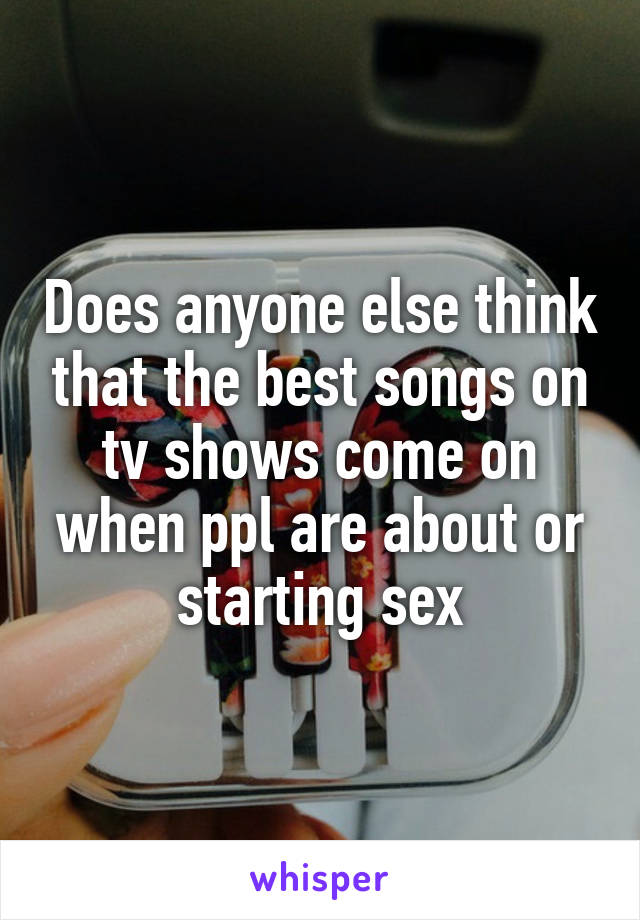 Does anyone else think that the best songs on tv shows come on when ppl are about or starting sex