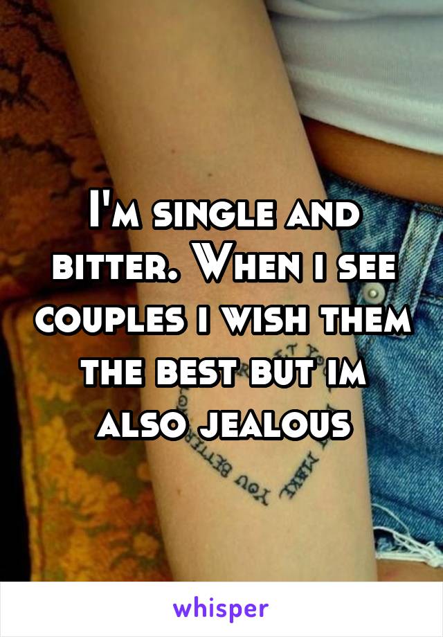 I'm single and bitter. When i see couples i wish them the best but im also jealous