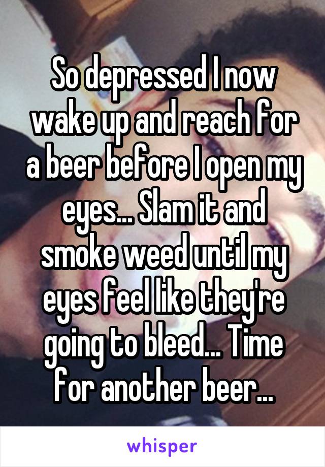 So depressed I now wake up and reach for a beer before I open my eyes... Slam it and smoke weed until my eyes feel like they're going to bleed... Time for another beer...