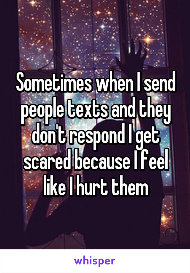 Sometimes when I send people texts and they don't respond I get scared because I feel like I hurt them