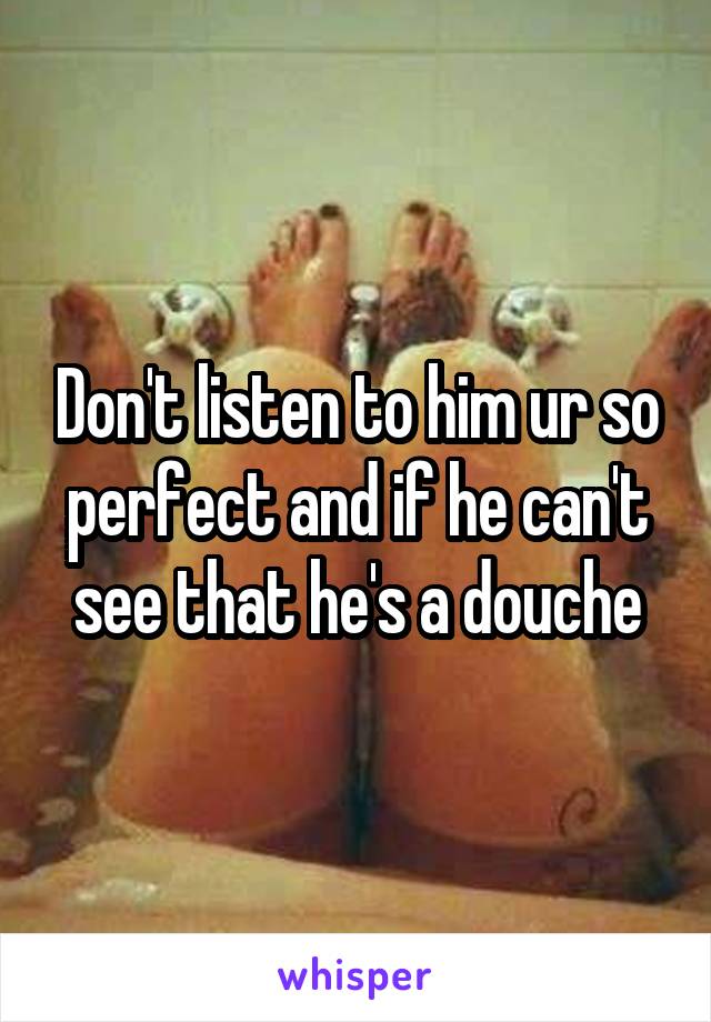 Don't listen to him ur so perfect and if he can't see that he's a douche