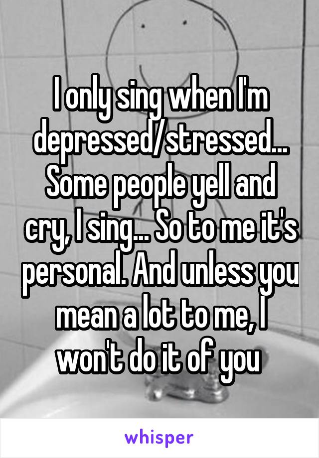 I only sing when I'm depressed/stressed... Some people yell and cry, I sing... So to me it's personal. And unless you mean a lot to me, I won't do it of you 