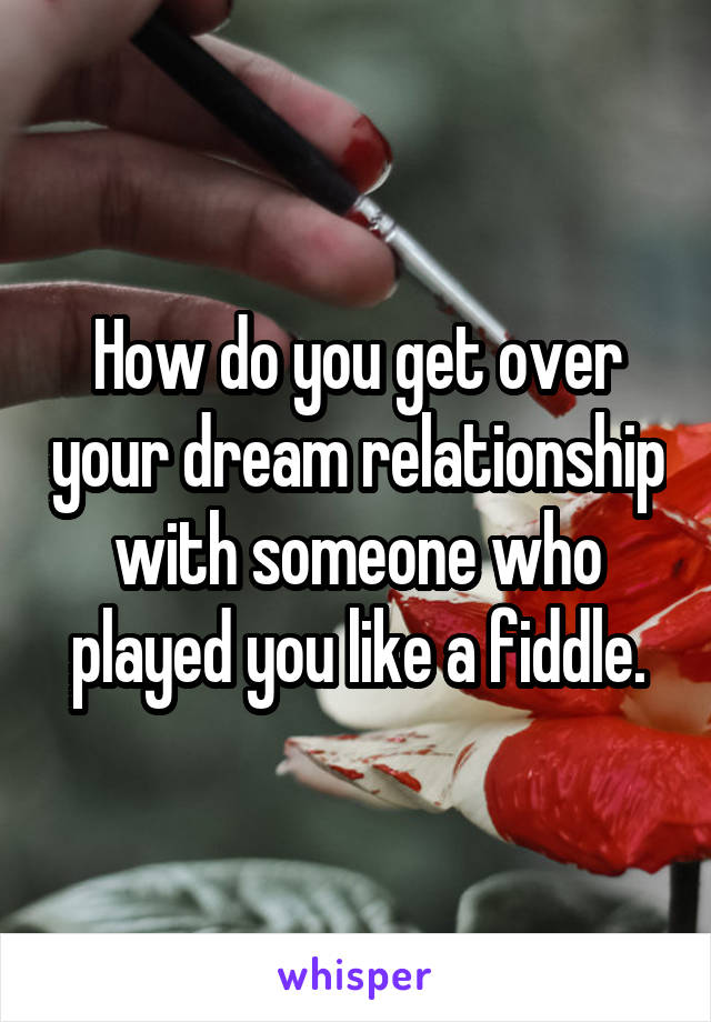 How do you get over your dream relationship with someone who played you like a fiddle.