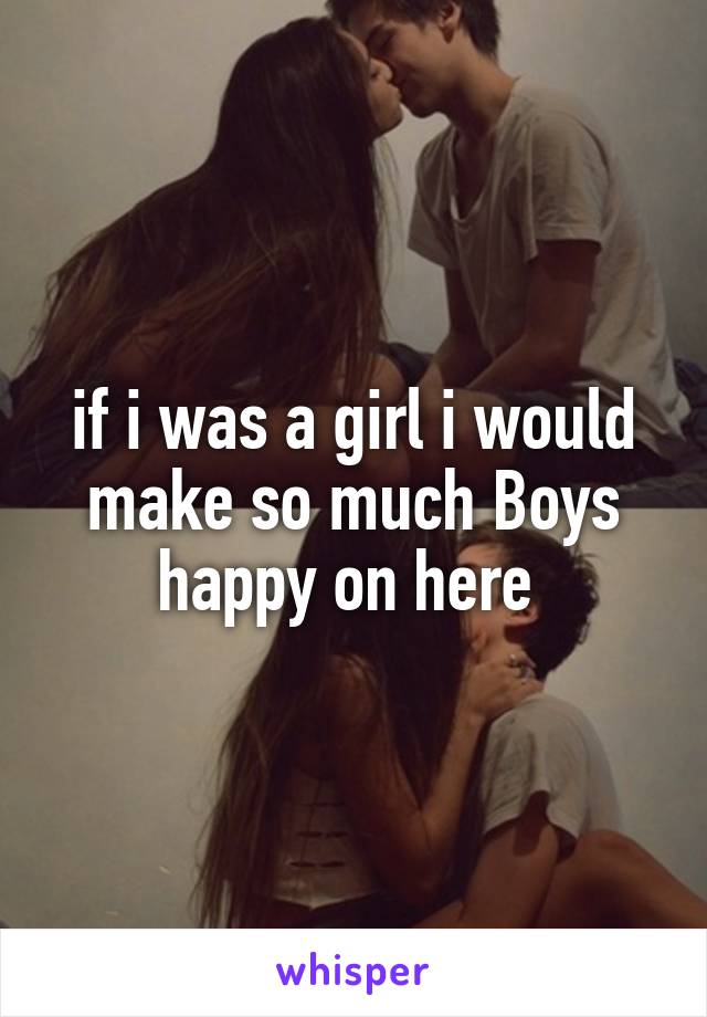 if i was a girl i would make so much Boys happy on here 